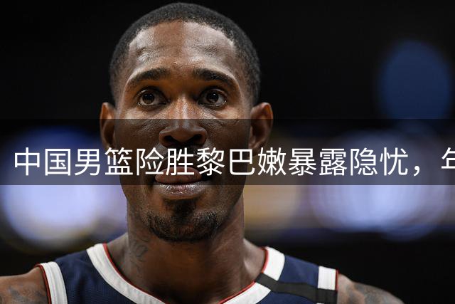 中国男篮险胜黎巴嫩暴露隐忧，年轻球员扛起未来希望
