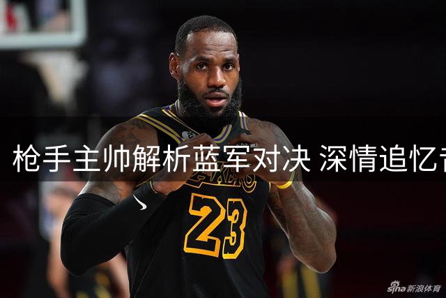 枪手主帅解析蓝军对决 深情追忆昔日爱将