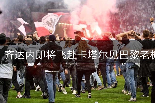 齐达内即将飞赴卡塔尔见巴黎老板 波帅离队倒计时